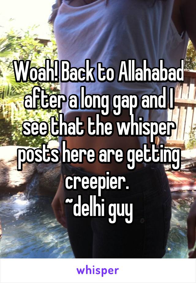 Woah! Back to Allahabad after a long gap and I see that the whisper posts here are getting creepier. 
~delhi guy