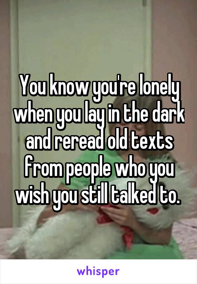 You know you're lonely when you lay in the dark and reread old texts from people who you wish you still talked to. 