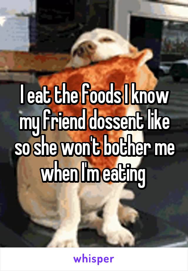 I eat the foods I know my friend dossent like so she won't bother me when I'm eating 