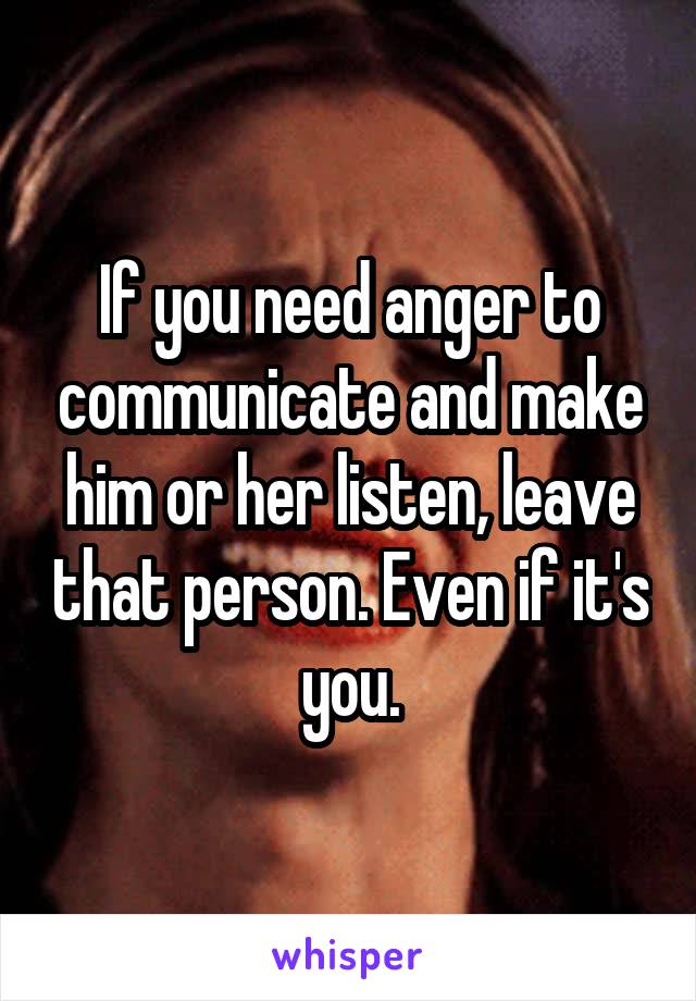 If you need anger to communicate and make him or her listen, leave that person. Even if it's you.