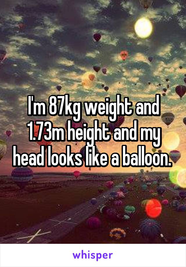 I'm 87kg weight and 1.73m height and my head looks like a balloon. 