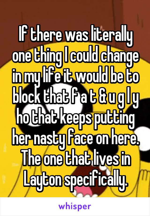 If there was literally one thing I could change in my life it would be to block that f a t & u g l y ho that keeps putting her nasty face on here. The one that lives in Layton specifically.