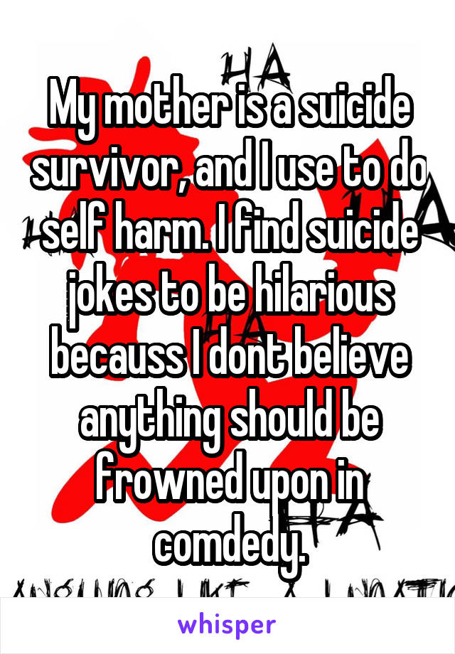 My mother is a suicide survivor, and I use to do self harm. I find suicide jokes to be hilarious becauss I dont believe anything should be frowned upon in comdedy.