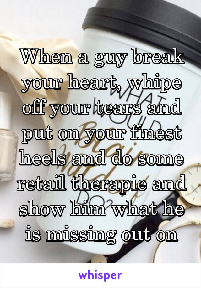 When a guy break your heart, whipe off your tears and put on your finest heels and do some retail therapie and show him what he is missing out on