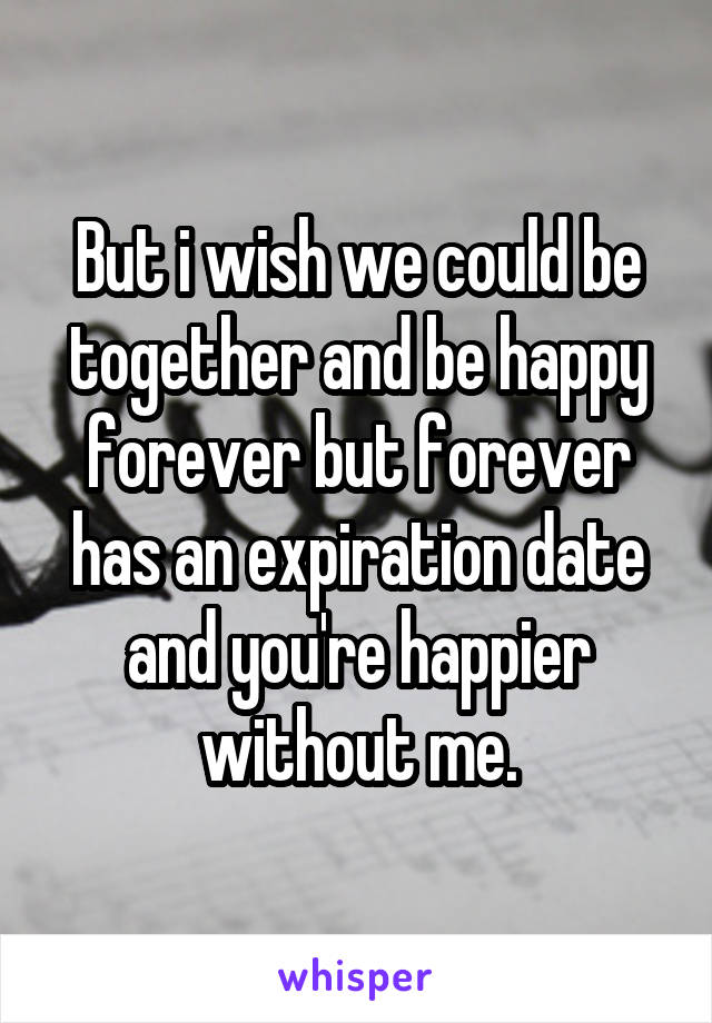 But i wish we could be together and be happy forever but forever has an expiration date and you're happier without me.