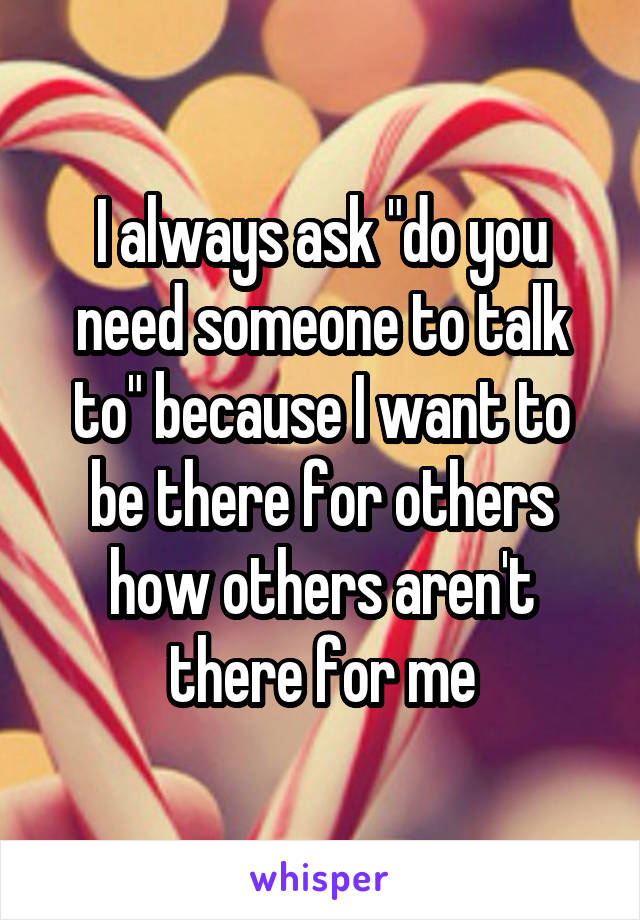 I always ask "do you need someone to talk to" because I want to be there for others how others aren't there for me