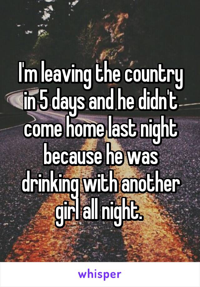 I'm leaving the country in 5 days and he didn't come home last night because he was drinking with another girl all night. 