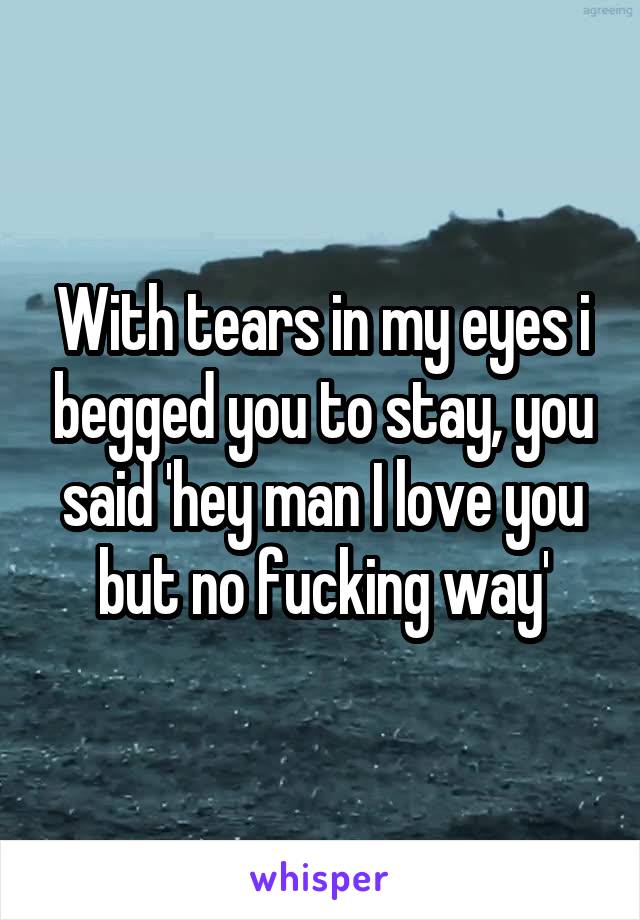 With tears in my eyes i begged you to stay, you said 'hey man I love you but no fucking way'