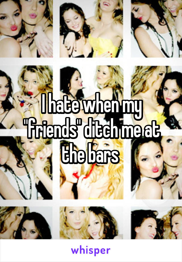 I hate when my "friends" ditch me at the bars 