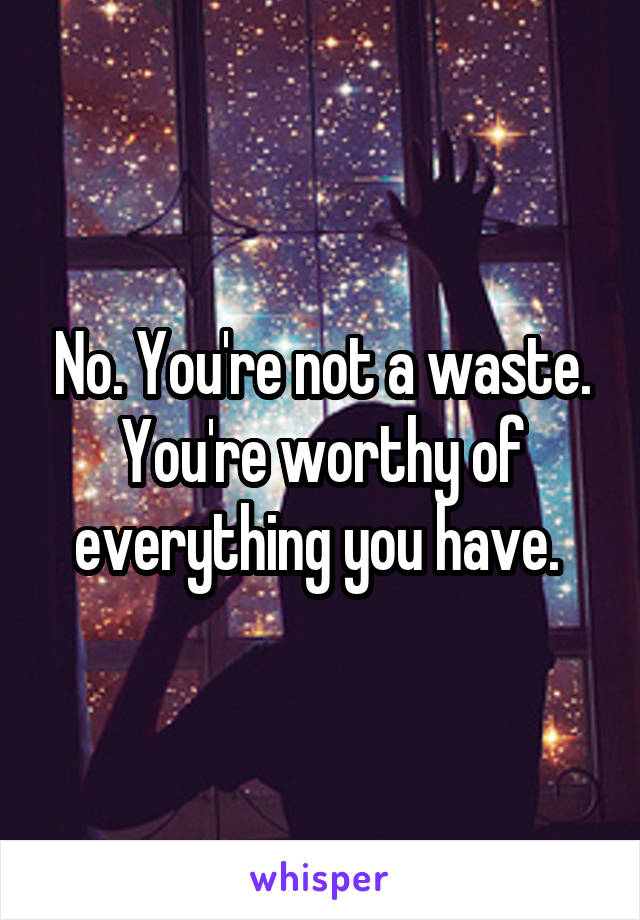 No. You're not a waste. You're worthy of everything you have. 