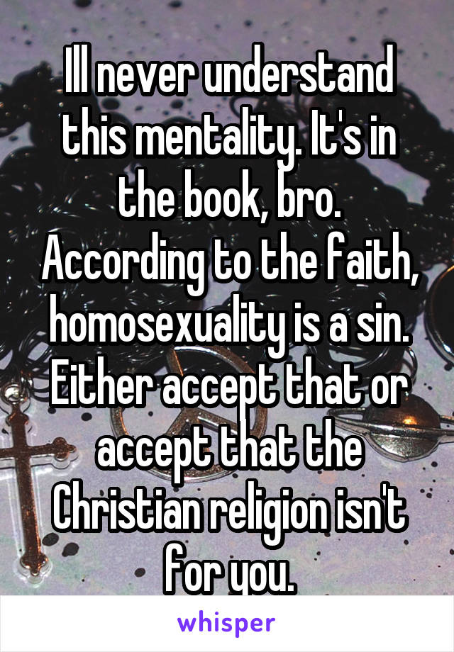 Ill never understand this mentality. It's in the book, bro. According to the faith, homosexuality is a sin. Either accept that or accept that the Christian religion isn't for you.