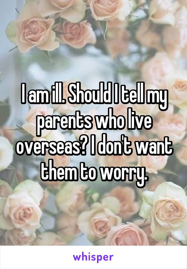 I am ill. Should I tell my parents who live overseas? I don't want them to worry.