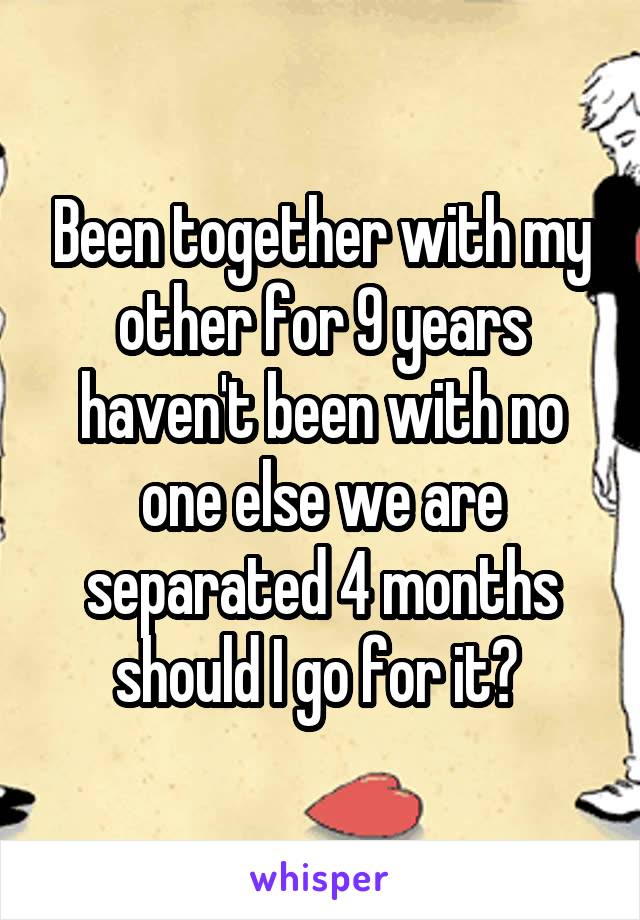 Been together with my other for 9 years haven't been with no one else we are separated 4 months should I go for it? 