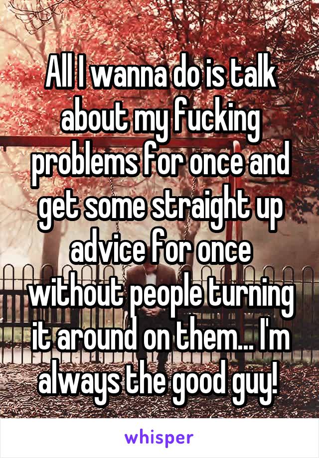 All I wanna do is talk about my fucking problems for once and get some straight up advice for once without people turning it around on them... I'm always the good guy! 