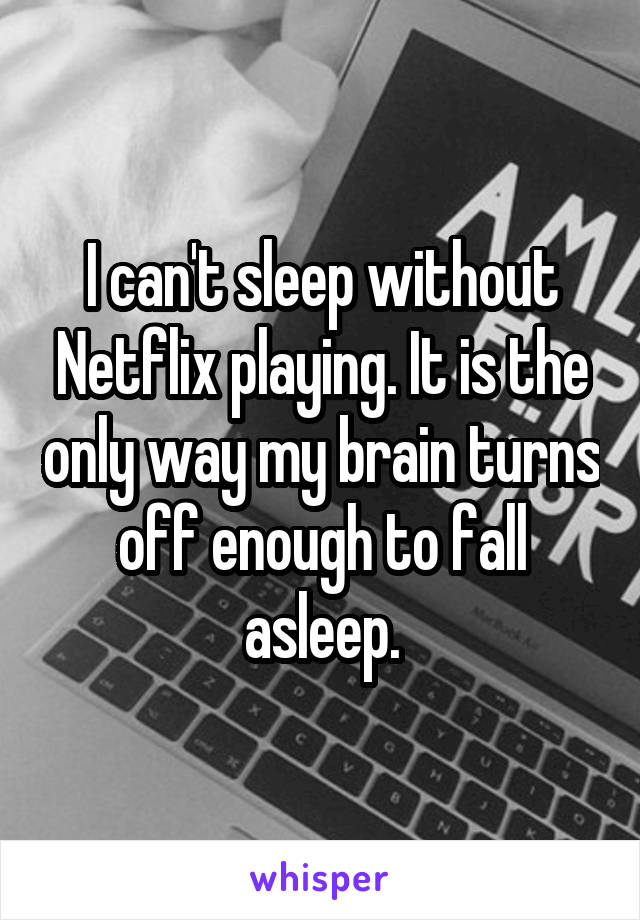 I can't sleep without Netflix playing. It is the only way my brain turns off enough to fall asleep.