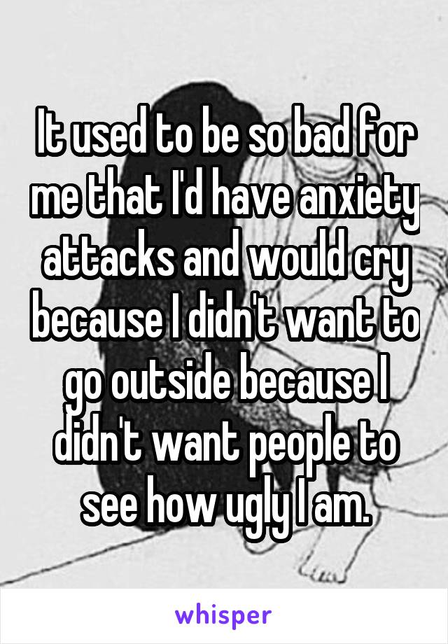 It used to be so bad for me that I'd have anxiety attacks and would cry because I didn't want to go outside because I didn't want people to see how ugly I am.