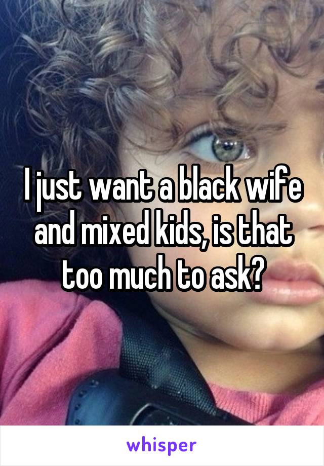 I just want a black wife and mixed kids, is that too much to ask?