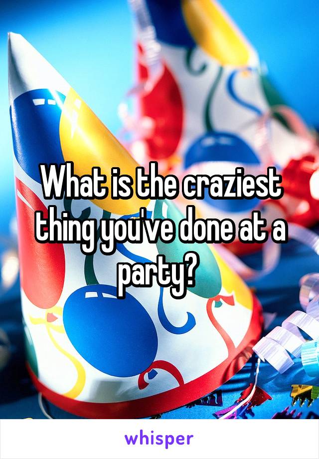 What is the craziest thing you've done at a party? 