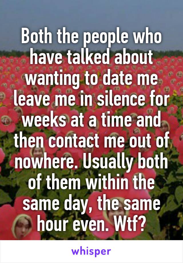 Both the people who have talked about wanting to date me leave me in silence for weeks at a time and then contact me out of nowhere. Usually both of them within the same day, the same hour even. Wtf?