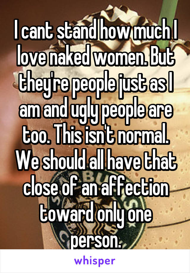 I cant stand how much I love naked women. But they're people just as I am and ugly people are too. This isn't normal. We should all have that close of an affection toward only one person.