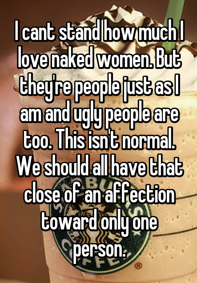 I cant stand how much I love naked women. But they're people just as I am and ugly people are too. This isn't normal. We should all have that close of an affection toward only one person.