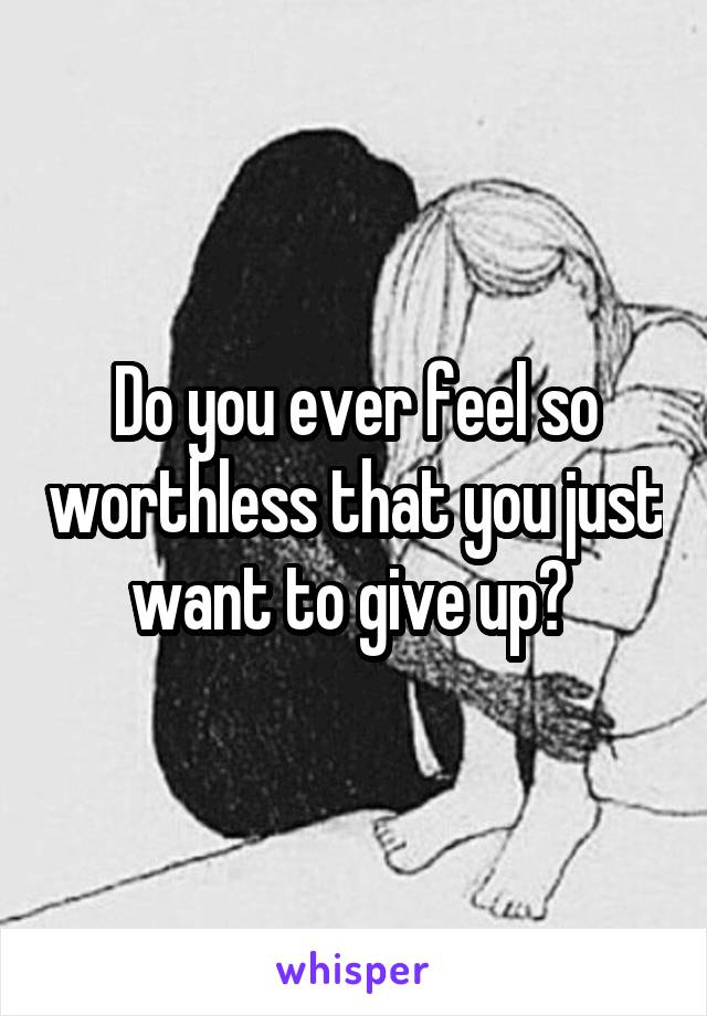 Do you ever feel so worthless that you just want to give up? 