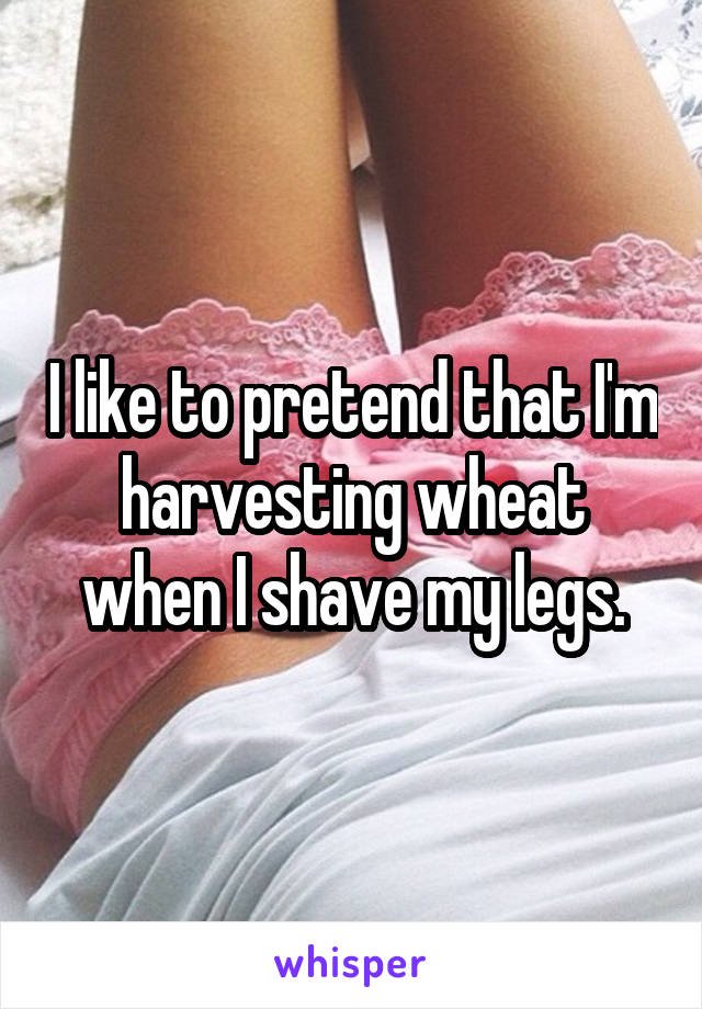 I like to pretend that I'm harvesting wheat when I shave my legs.