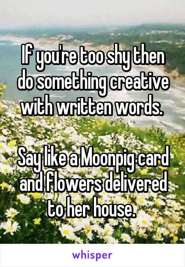 If you're too shy then do something creative with written words. 

Say like a Moonpig card and flowers delivered to her house. 