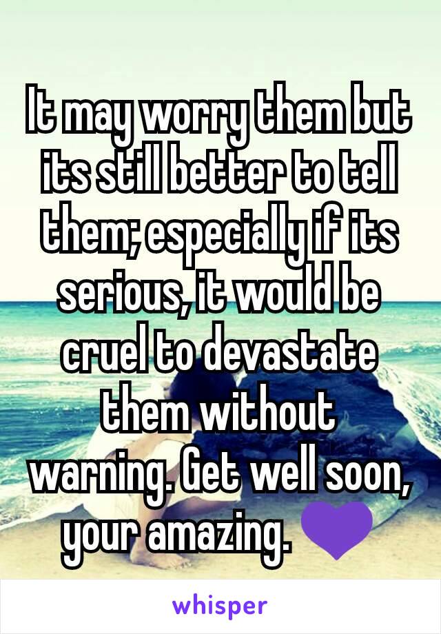 It may worry them but its still better to tell them; especially if its serious, it would be cruel to devastate them without warning. Get well soon, your amazing. 💜