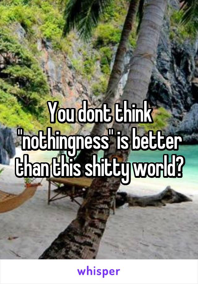 You dont think "nothingness" is better than this shitty world?