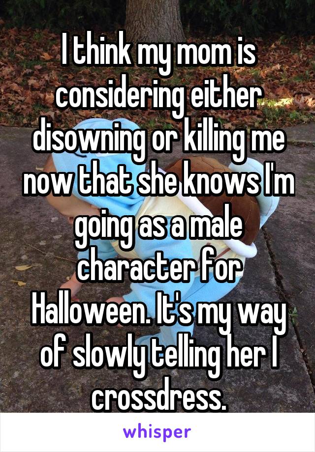 I think my mom is considering either disowning or killing me now that she knows I'm going as a male character for Halloween. It's my way of slowly telling her I crossdress.