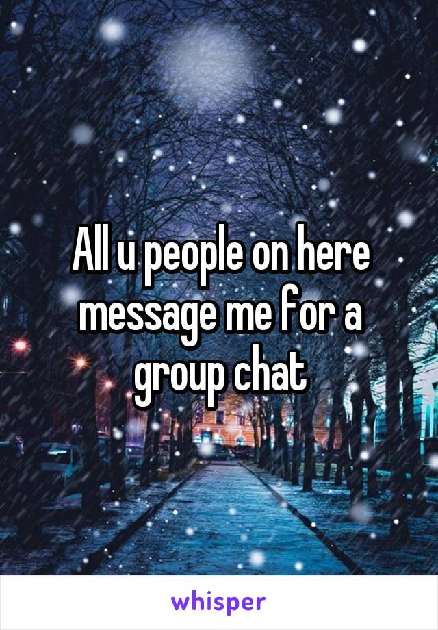 All u people on here message me for a group chat