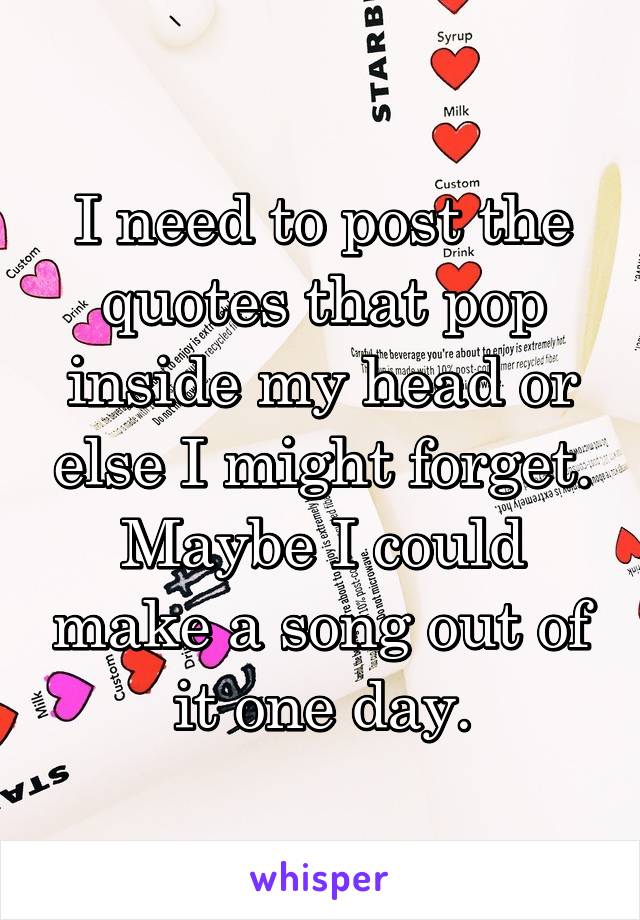 I need to post the quotes that pop inside my head or else I might forget. Maybe I could make a song out of it one day.