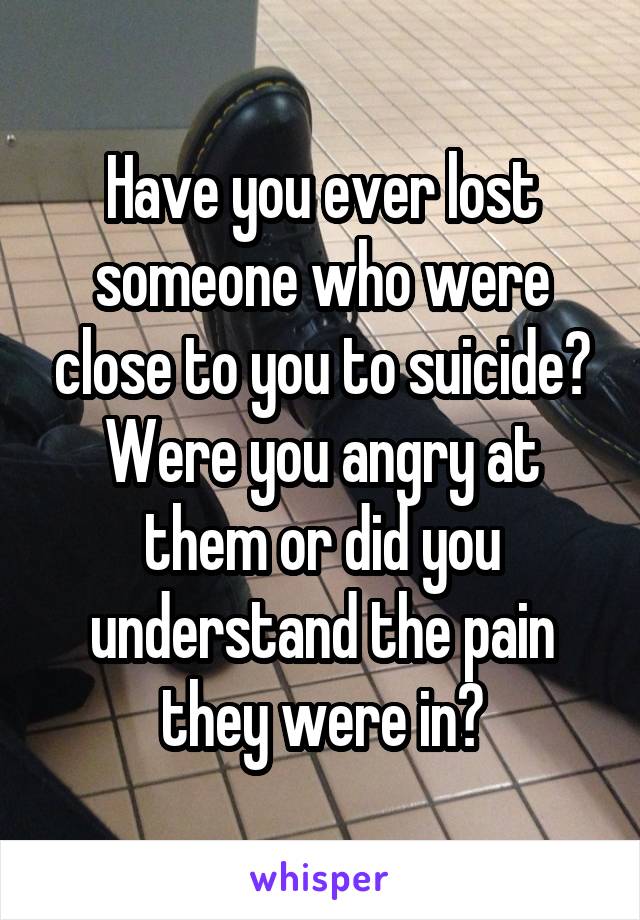 Have you ever lost someone who were close to you to suicide? Were you angry at them or did you understand the pain they were in?