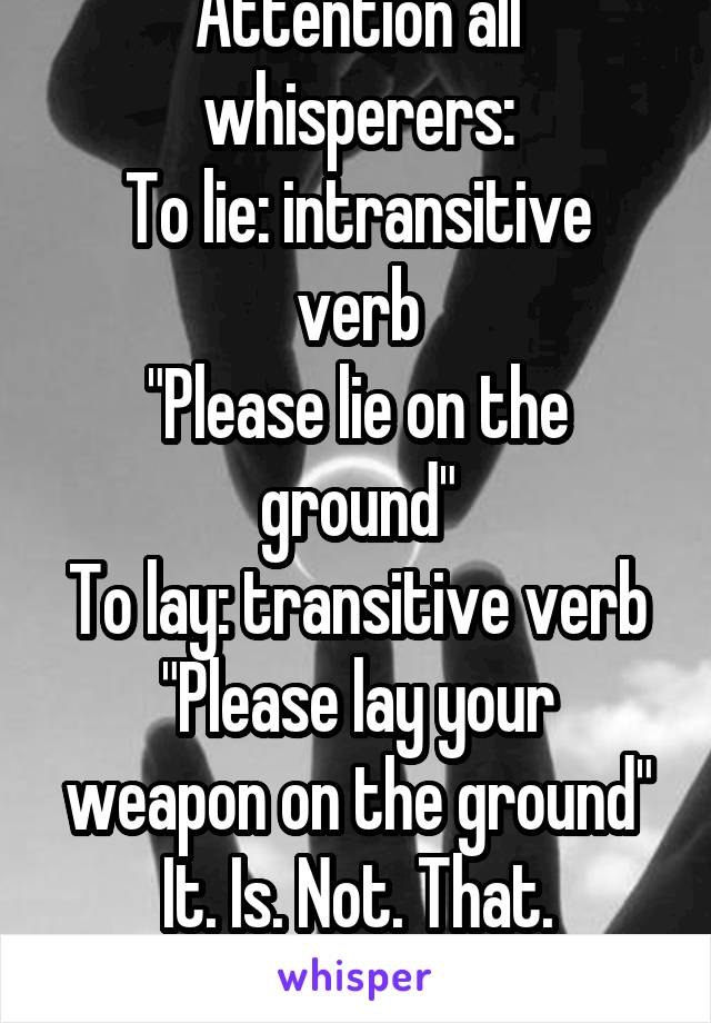 Attention all whisperers:
To lie: intransitive verb
"Please lie on the ground"
To lay: transitive verb
"Please lay your weapon on the ground"
It. Is. Not. That. Fucking. Hard.