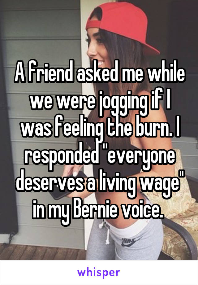 A friend asked me while we were jogging if I was feeling the burn. I responded "everyone deserves a living wage" in my Bernie voice. 