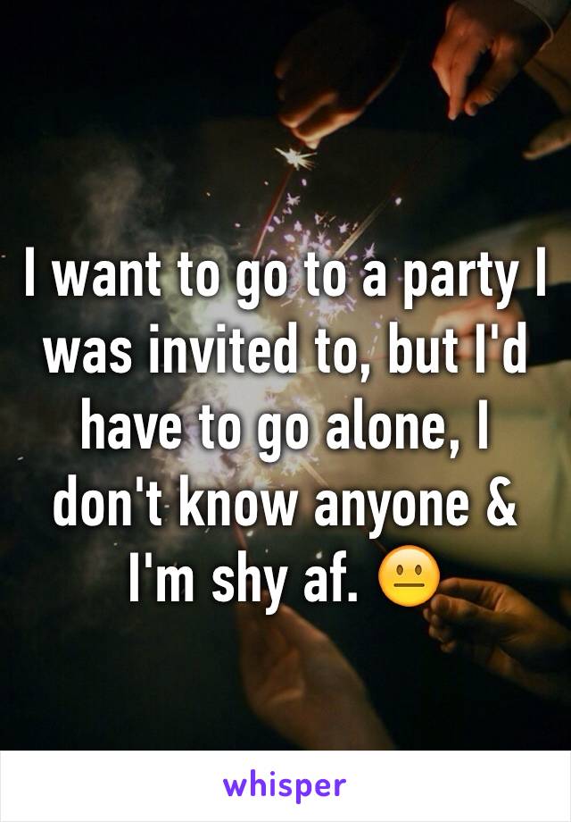 I want to go to a party I was invited to, but I'd have to go alone, I don't know anyone & I'm shy af. 😐