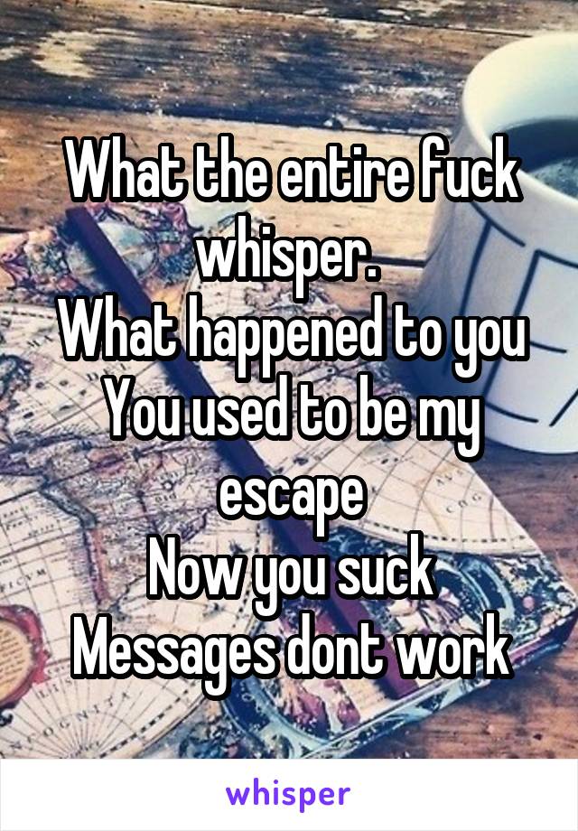 What the entire fuck whisper. 
What happened to you
You used to be my escape
Now you suck
Messages dont work