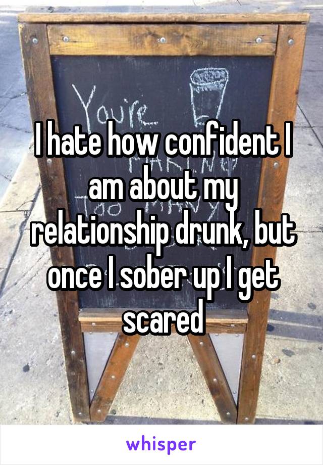 I hate how confident I am about my relationship drunk, but once I sober up I get scared