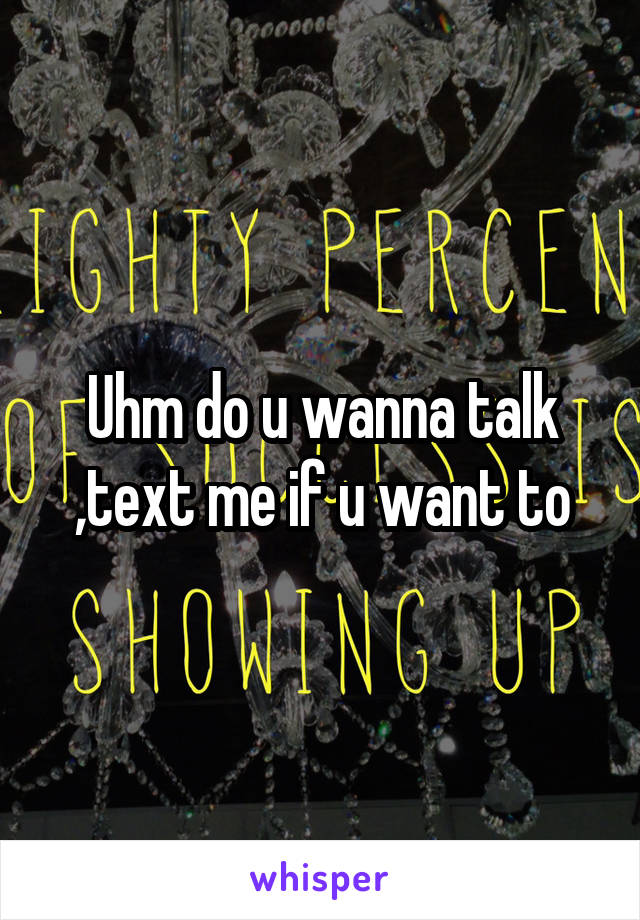 Uhm do u wanna talk ,text me if u want to