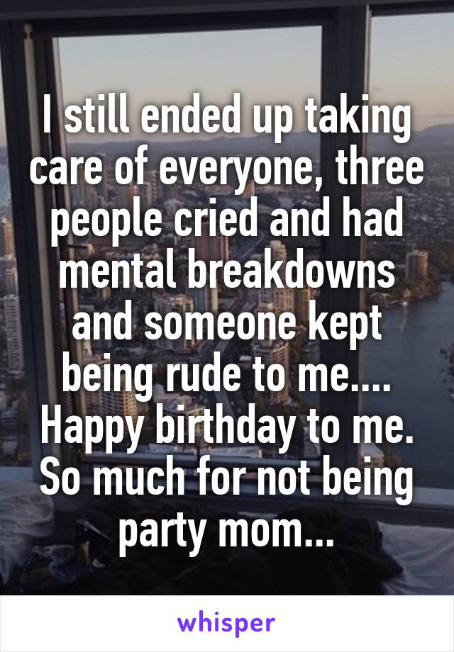 I still ended up taking care of everyone, three people cried and had mental breakdowns and someone kept being rude to me.... Happy birthday to me. So much for not being party mom...