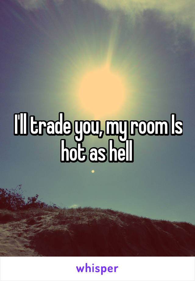 I'll trade you, my room Is hot as hell 