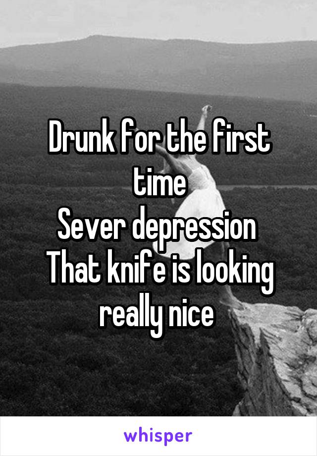 Drunk for the first time
Sever depression 
That knife is looking really nice 