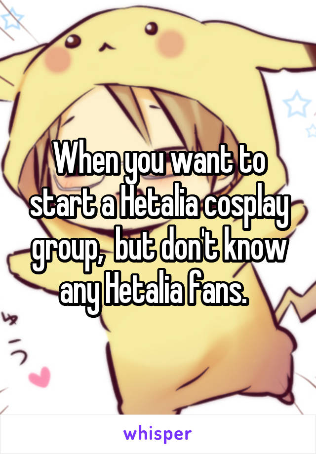 When you want to start a Hetalia cosplay group,  but don't know any Hetalia fans.  