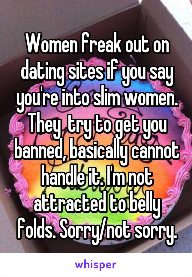 Women freak out on dating sites if you say you're into slim women. They  try to get you banned, basically cannot handle it. I'm not attracted to belly folds. Sorry/not sorry.