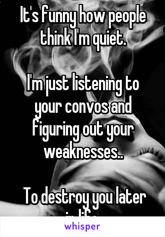 It's funny how people think I'm quiet.

I'm just listening to your convos and figuring out your weaknesses..

 To destroy you later in life.