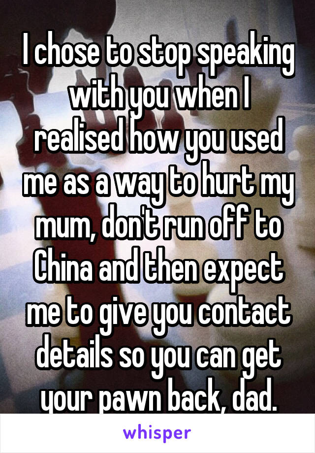 I chose to stop speaking with you when I realised how you used me as a way to hurt my mum, don't run off to China and then expect me to give you contact details so you can get your pawn back, dad.