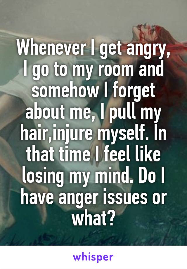 Whenever I get angry, I go to my room and somehow I forget about me, I pull my hair,injure myself. In that time I feel like losing my mind. Do I have anger issues or what?