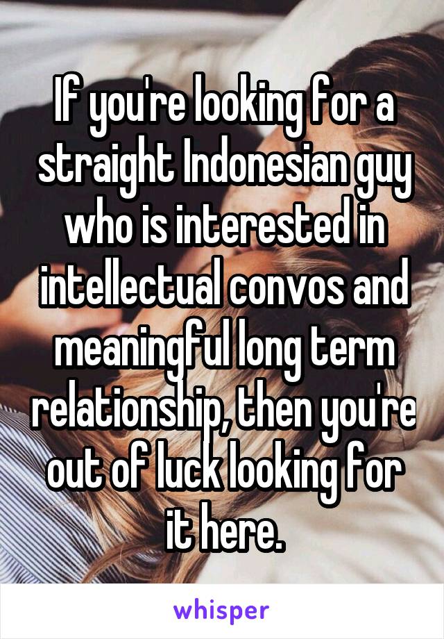 If you're looking for a straight Indonesian guy who is interested in intellectual convos and meaningful long term relationship, then you're out of luck looking for it here.