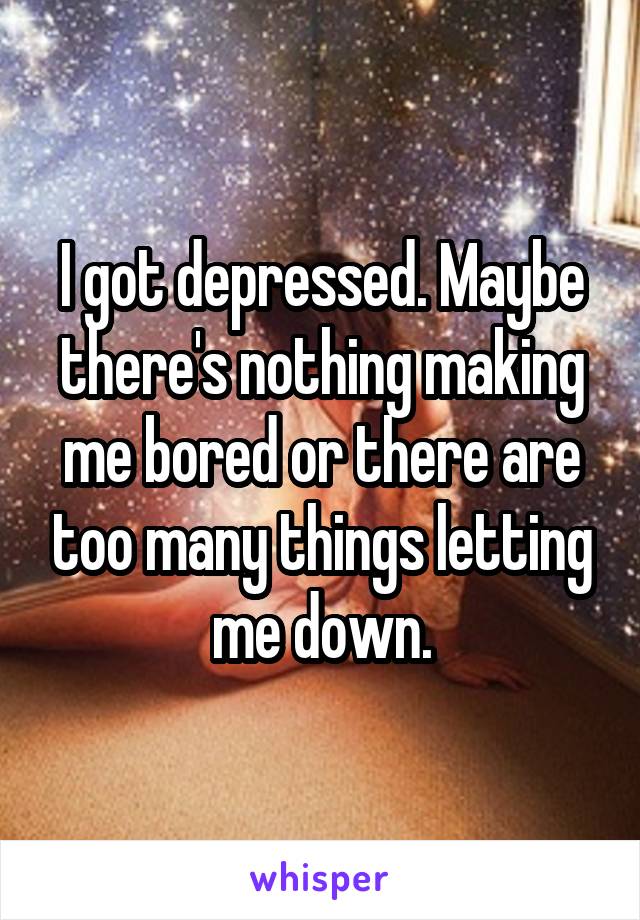 I got depressed. Maybe there's nothing making me bored or there are too many things letting me down.